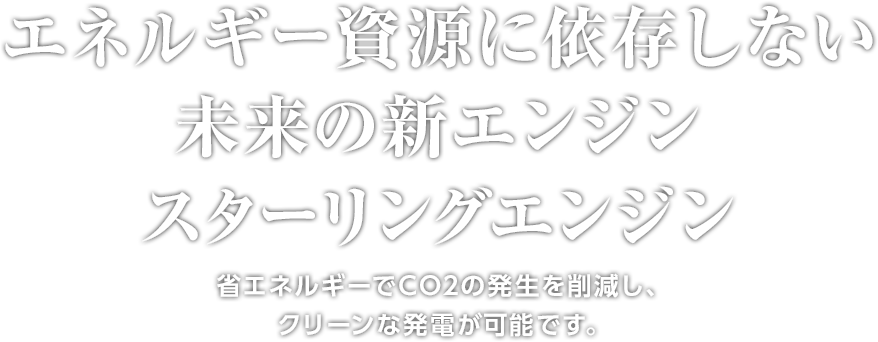 エネルギー資源に依存しない未来の新エンジン スターリングエンジン 省エネルギーでCO²の発生を削減し、 クリーンな発電が可能です。